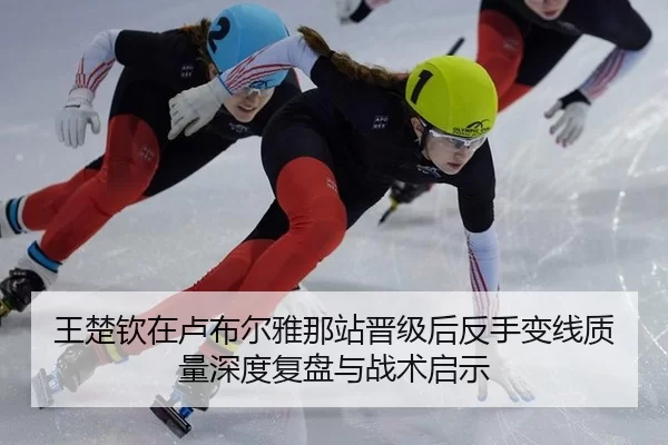 王楚钦在卢布尔雅那站晋级后反手变线质量深度复盘与战术启示